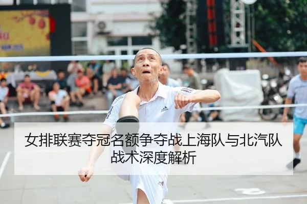 女排联赛夺冠名额争夺战上海队与北汽队战术深度解析